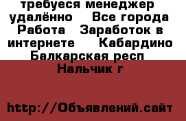 требуеся менеджер (удалённо) - Все города Работа » Заработок в интернете   . Кабардино-Балкарская респ.,Нальчик г.
